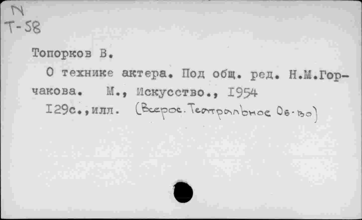 ﻿5В
Топорков В.
О технике актера. Под общ. ред. Н.М.Гор-
чакова. М., искусство1954
129с., ИЛЛ. С^-рос	Об-тъсЛ